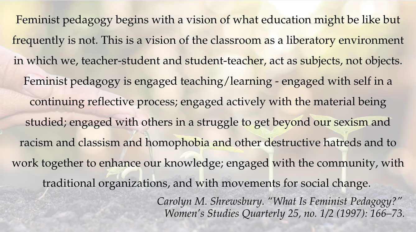 Feminist pedagogy begins with a vision of what education might be like but frequently is not. This is a vision of the classroom as a liberatory environment in which we, teacher-student and student-teacher, act as subjects, not objects. Feminist pedagogy is engaged teaching/learning - engaged with self in a continuing reflective process; engaged actively with the material being studied; engaged with others in a struggle to get beyond our sexism and racism and classism and homophobia and other destructive hatreds and to work together to enhance our knowledge; engaged with the community, with traditional organizations, and with movements for social change. Carolyn M. Shrewsbury. “What Is Feminist Pedagogy?” Women’s Studies Quarterly 25, no. 1/2 (1997): 166–73. 